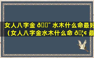 女人八字金 🐯 水木什么命最好（女人八字金水木什么命 🦢 最好运）